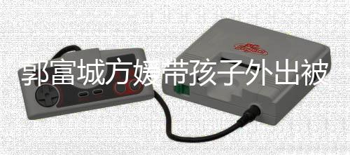 儿正被偶郭富光媛带遇 一岁外出孩子脸曝城方小女
